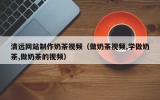 泗阳清远网站制作奶茶视频（做奶茶视频,学做奶茶,做奶茶的视频）