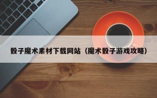 泗阳骰子魔术素材下载网站（魔术骰子游戏攻略）